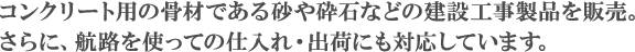 コンクリートや砂利などの建設工事製品を販売。さらに、航路を使っての仕入れ・出荷にも対応しています。